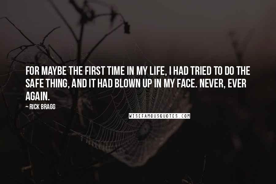 Rick Bragg Quotes: For maybe the first time in my life, I had tried to do the safe thing, and it had blown up in my face. Never, ever again.