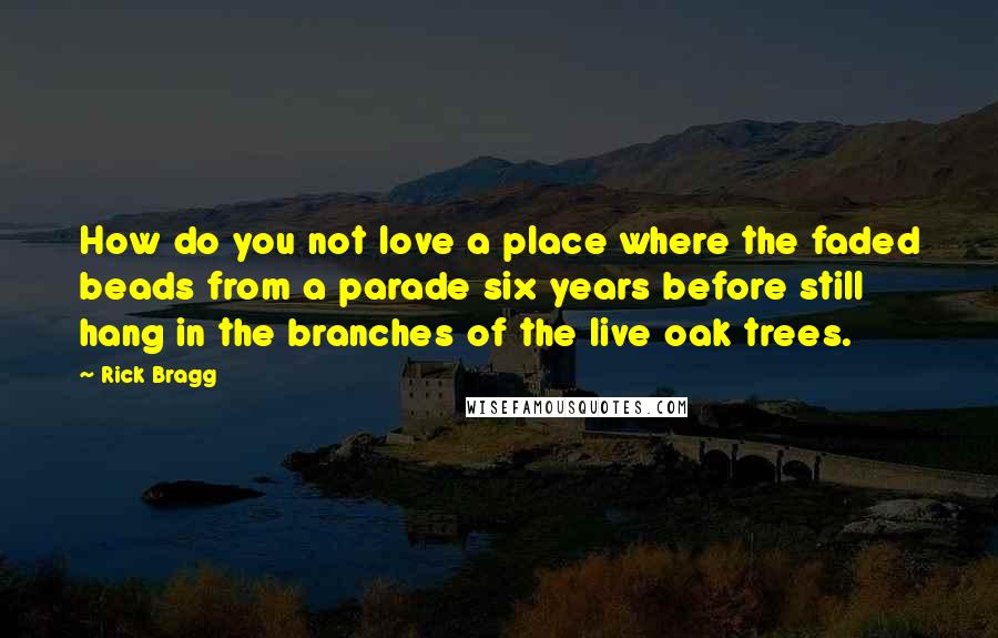 Rick Bragg Quotes: How do you not love a place where the faded beads from a parade six years before still hang in the branches of the live oak trees.