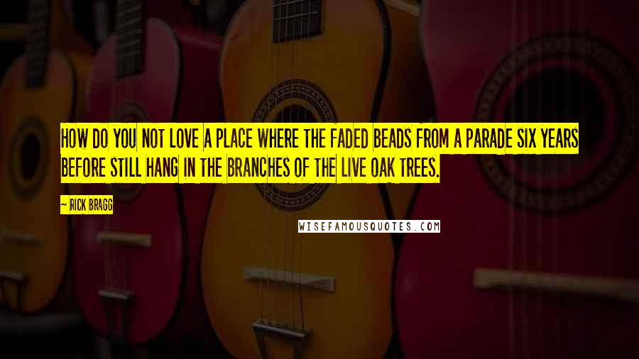 Rick Bragg Quotes: How do you not love a place where the faded beads from a parade six years before still hang in the branches of the live oak trees.