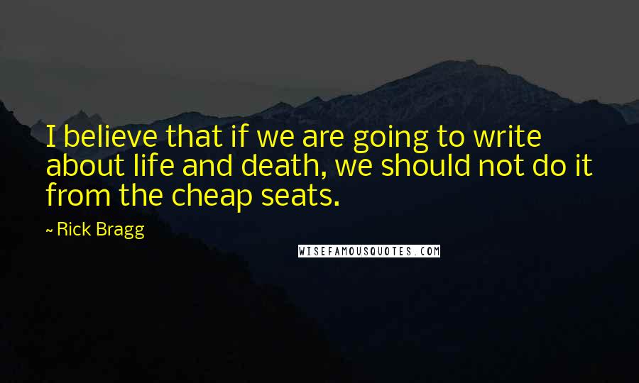 Rick Bragg Quotes: I believe that if we are going to write about life and death, we should not do it from the cheap seats.