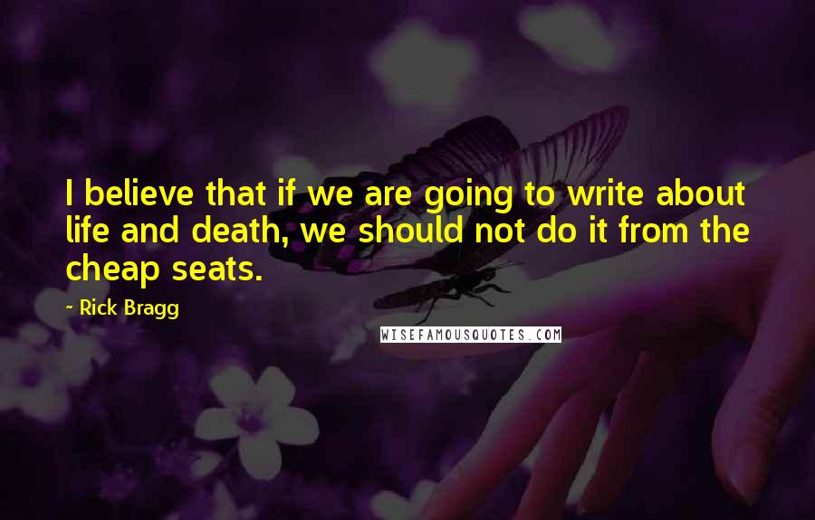 Rick Bragg Quotes: I believe that if we are going to write about life and death, we should not do it from the cheap seats.