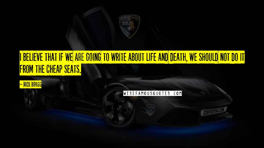 Rick Bragg Quotes: I believe that if we are going to write about life and death, we should not do it from the cheap seats.