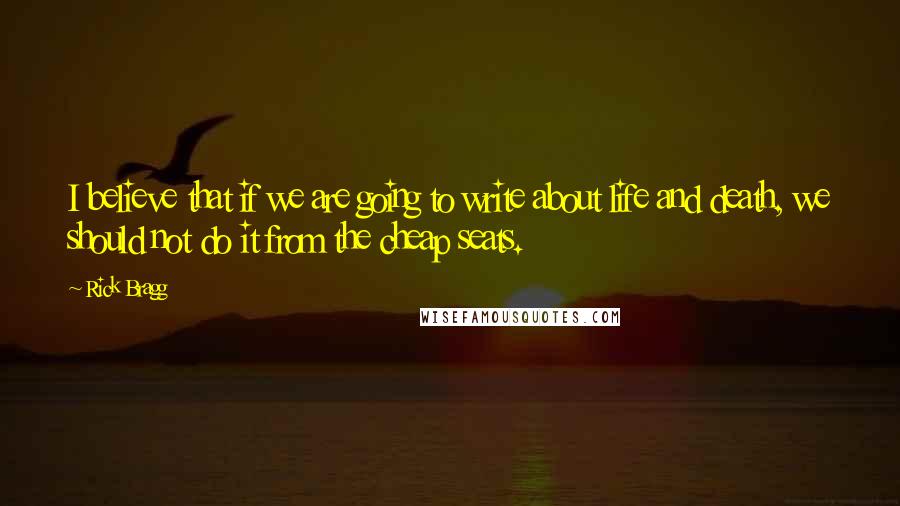 Rick Bragg Quotes: I believe that if we are going to write about life and death, we should not do it from the cheap seats.