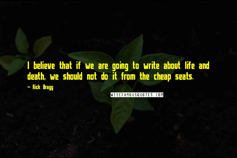 Rick Bragg Quotes: I believe that if we are going to write about life and death, we should not do it from the cheap seats.