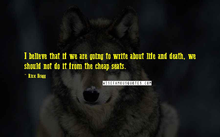 Rick Bragg Quotes: I believe that if we are going to write about life and death, we should not do it from the cheap seats.