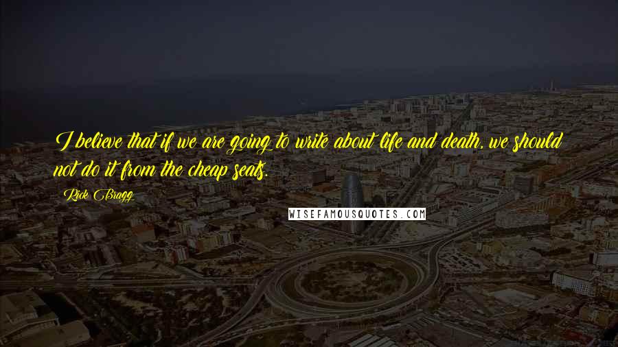 Rick Bragg Quotes: I believe that if we are going to write about life and death, we should not do it from the cheap seats.