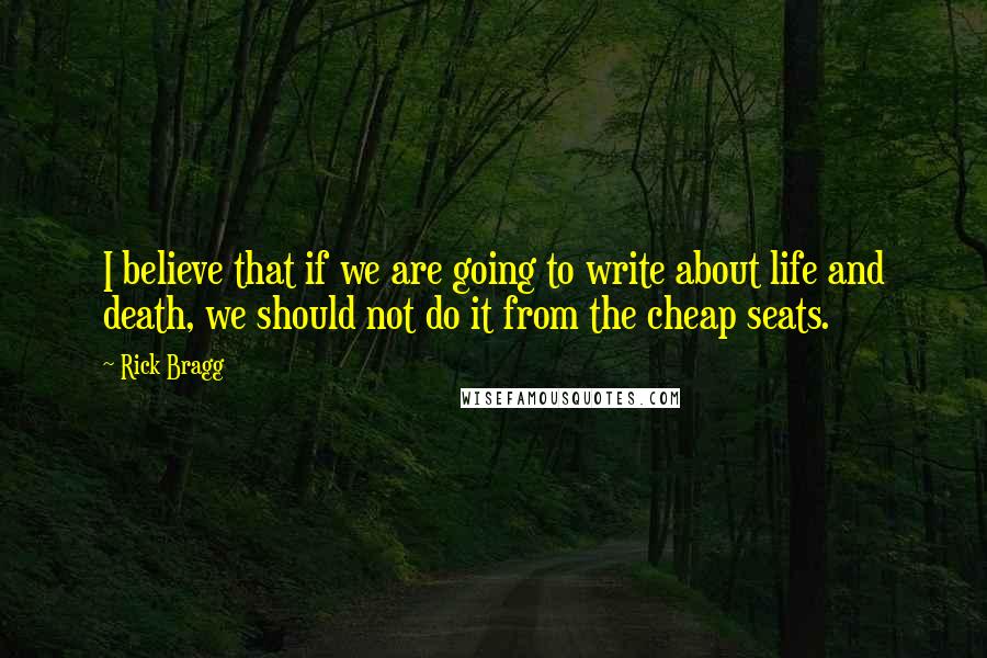 Rick Bragg Quotes: I believe that if we are going to write about life and death, we should not do it from the cheap seats.