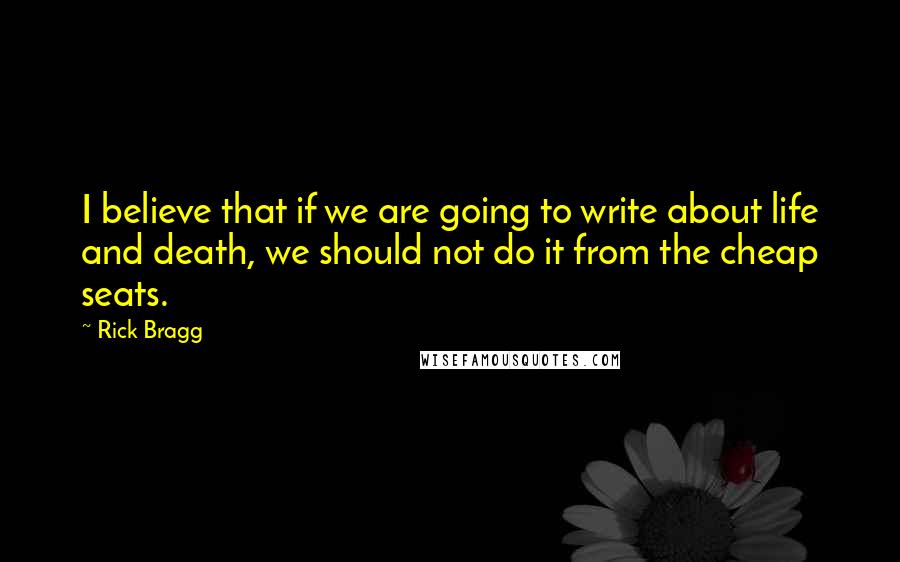 Rick Bragg Quotes: I believe that if we are going to write about life and death, we should not do it from the cheap seats.