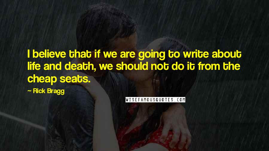 Rick Bragg Quotes: I believe that if we are going to write about life and death, we should not do it from the cheap seats.