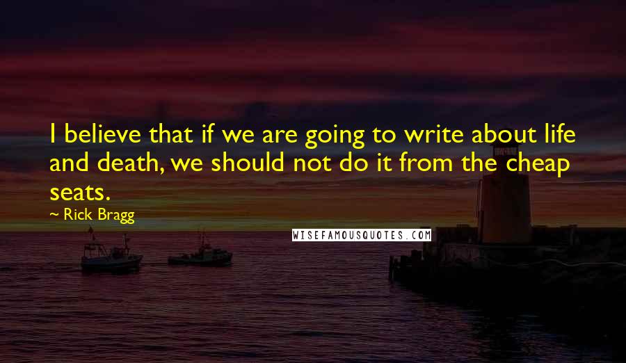 Rick Bragg Quotes: I believe that if we are going to write about life and death, we should not do it from the cheap seats.