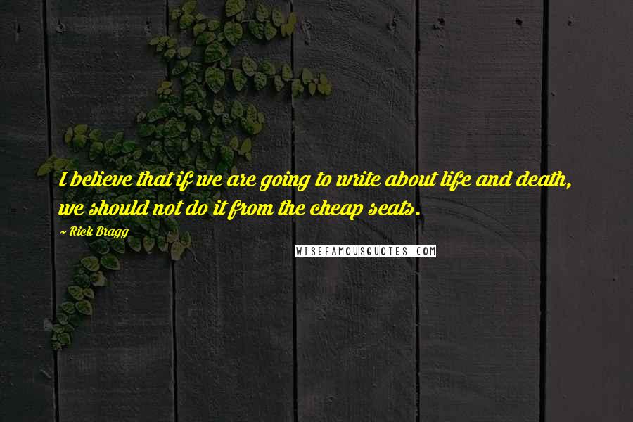 Rick Bragg Quotes: I believe that if we are going to write about life and death, we should not do it from the cheap seats.