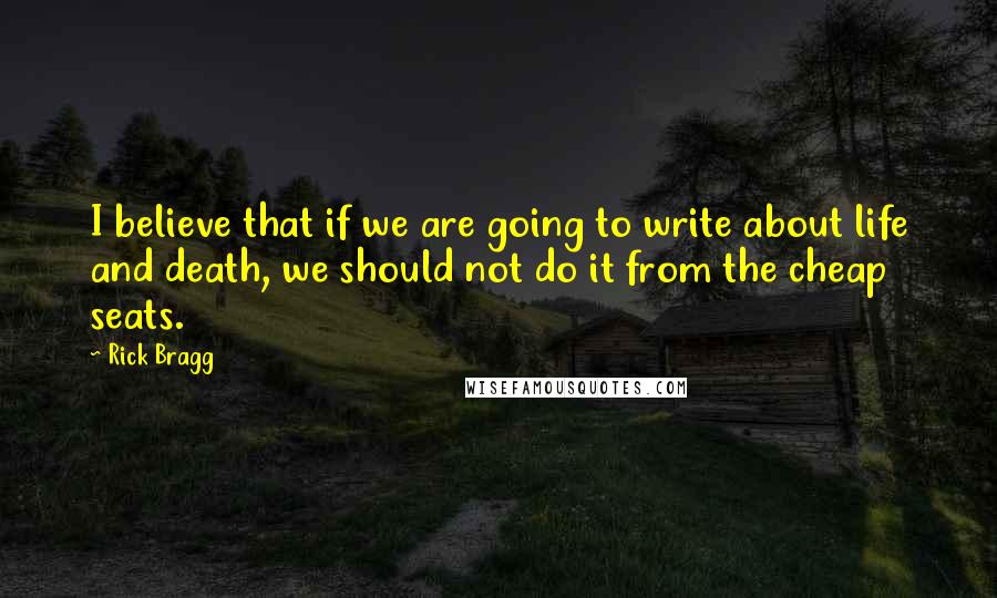 Rick Bragg Quotes: I believe that if we are going to write about life and death, we should not do it from the cheap seats.