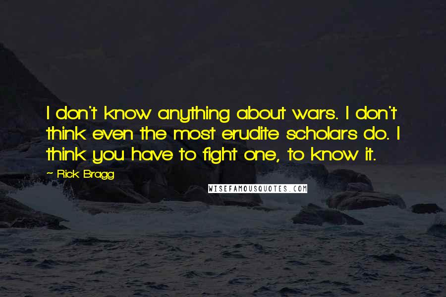 Rick Bragg Quotes: I don't know anything about wars. I don't think even the most erudite scholars do. I think you have to fight one, to know it.