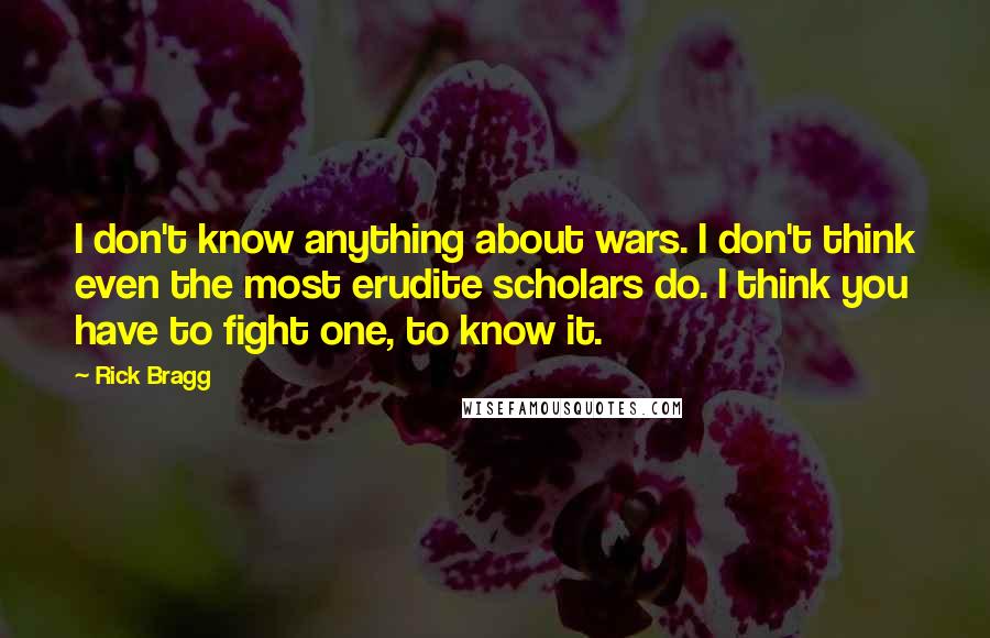 Rick Bragg Quotes: I don't know anything about wars. I don't think even the most erudite scholars do. I think you have to fight one, to know it.