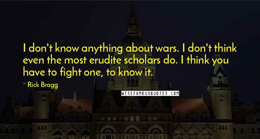 Rick Bragg Quotes: I don't know anything about wars. I don't think even the most erudite scholars do. I think you have to fight one, to know it.