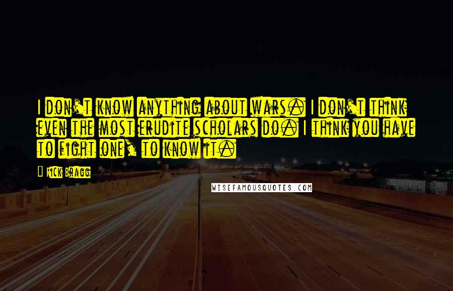 Rick Bragg Quotes: I don't know anything about wars. I don't think even the most erudite scholars do. I think you have to fight one, to know it.