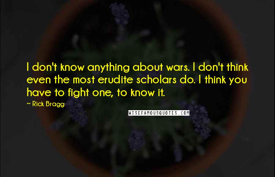 Rick Bragg Quotes: I don't know anything about wars. I don't think even the most erudite scholars do. I think you have to fight one, to know it.