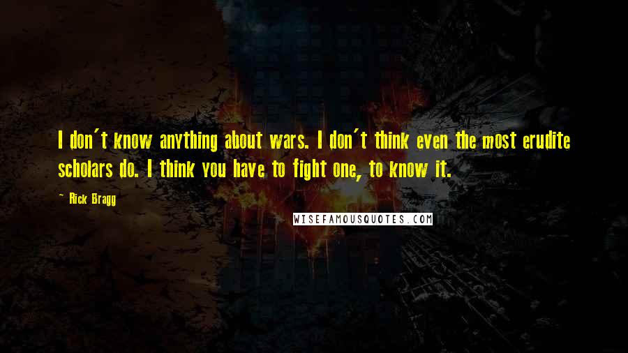 Rick Bragg Quotes: I don't know anything about wars. I don't think even the most erudite scholars do. I think you have to fight one, to know it.