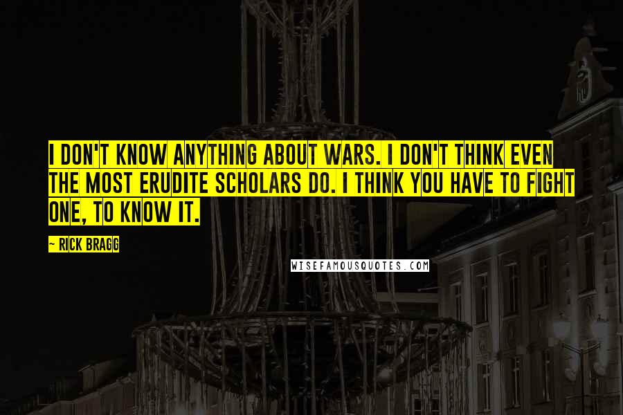 Rick Bragg Quotes: I don't know anything about wars. I don't think even the most erudite scholars do. I think you have to fight one, to know it.