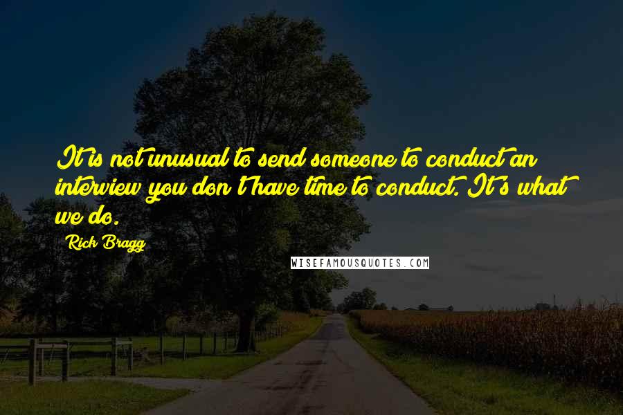 Rick Bragg Quotes: It is not unusual to send someone to conduct an interview you don't have time to conduct. It's what we do.