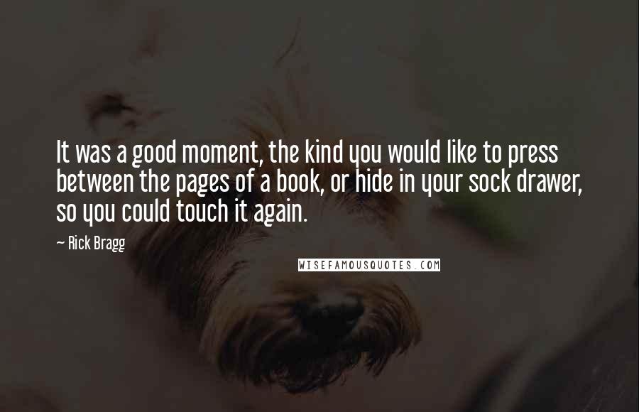 Rick Bragg Quotes: It was a good moment, the kind you would like to press between the pages of a book, or hide in your sock drawer, so you could touch it again.
