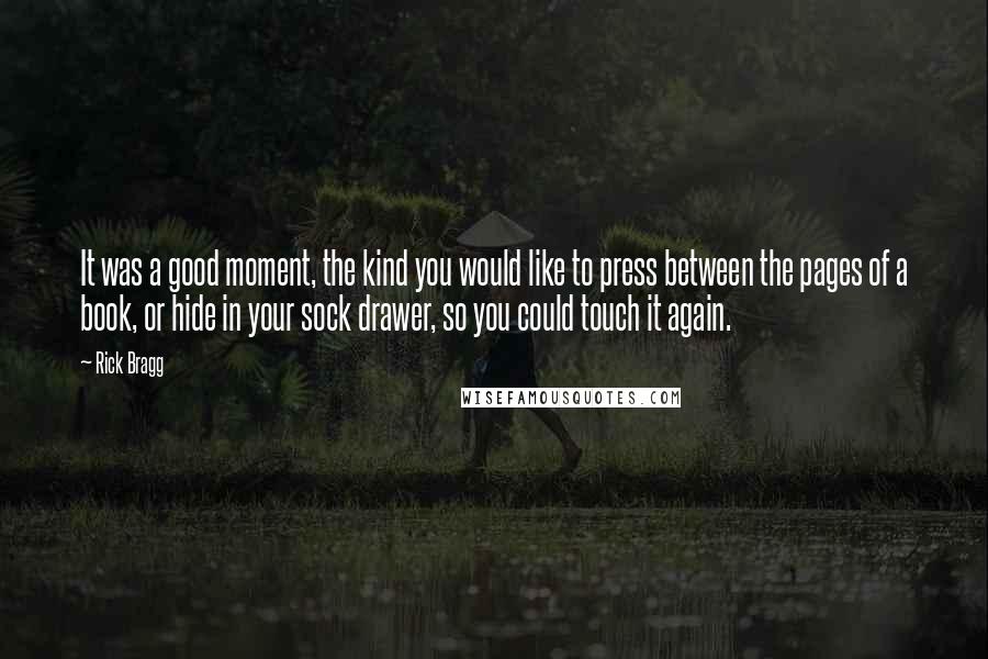 Rick Bragg Quotes: It was a good moment, the kind you would like to press between the pages of a book, or hide in your sock drawer, so you could touch it again.
