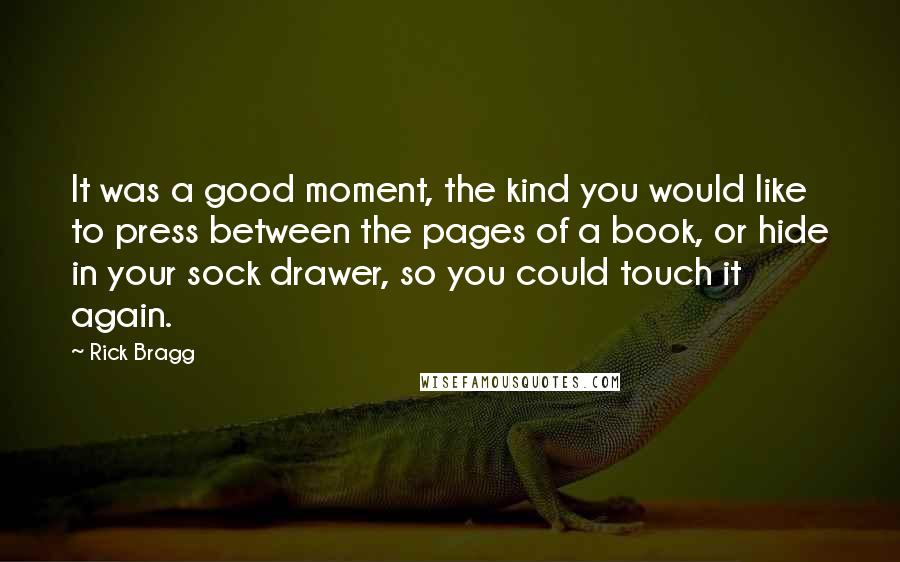 Rick Bragg Quotes: It was a good moment, the kind you would like to press between the pages of a book, or hide in your sock drawer, so you could touch it again.