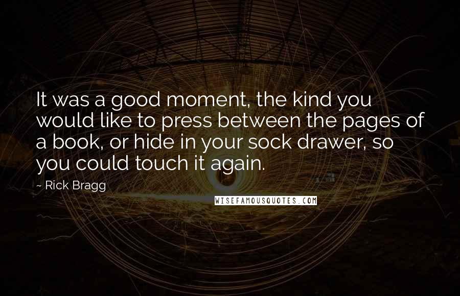 Rick Bragg Quotes: It was a good moment, the kind you would like to press between the pages of a book, or hide in your sock drawer, so you could touch it again.