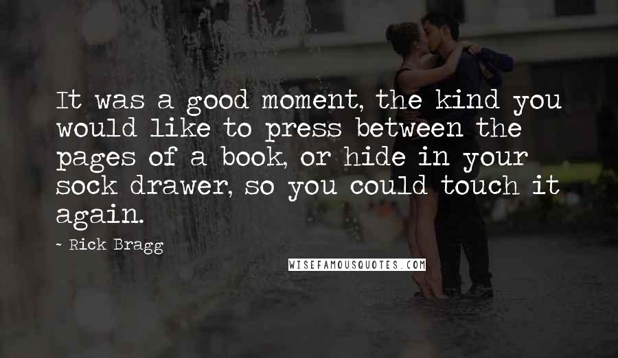 Rick Bragg Quotes: It was a good moment, the kind you would like to press between the pages of a book, or hide in your sock drawer, so you could touch it again.