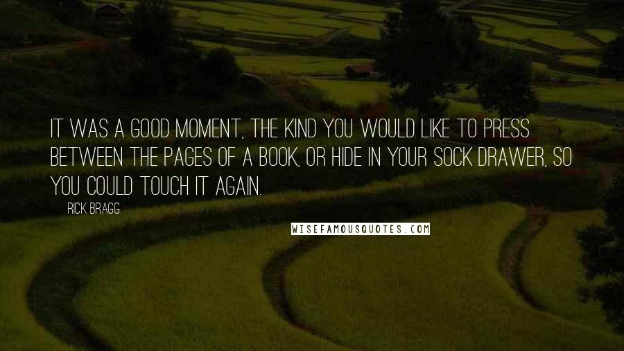 Rick Bragg Quotes: It was a good moment, the kind you would like to press between the pages of a book, or hide in your sock drawer, so you could touch it again.