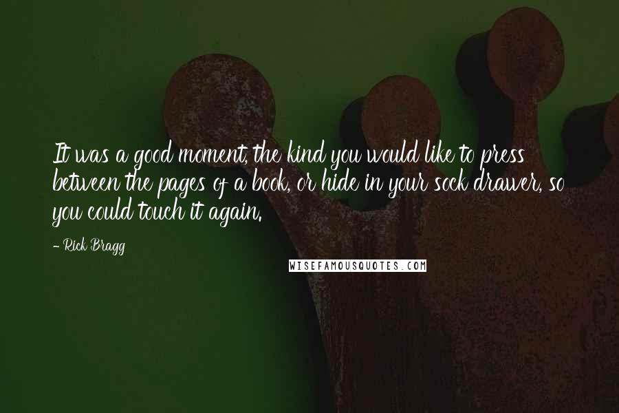 Rick Bragg Quotes: It was a good moment, the kind you would like to press between the pages of a book, or hide in your sock drawer, so you could touch it again.