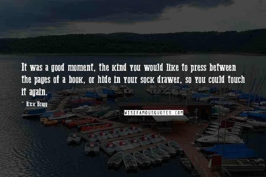 Rick Bragg Quotes: It was a good moment, the kind you would like to press between the pages of a book, or hide in your sock drawer, so you could touch it again.