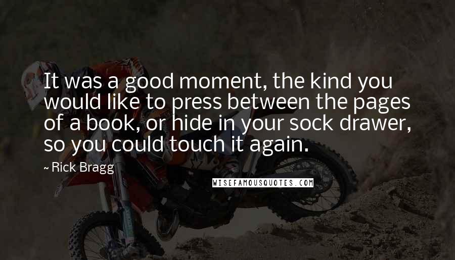 Rick Bragg Quotes: It was a good moment, the kind you would like to press between the pages of a book, or hide in your sock drawer, so you could touch it again.