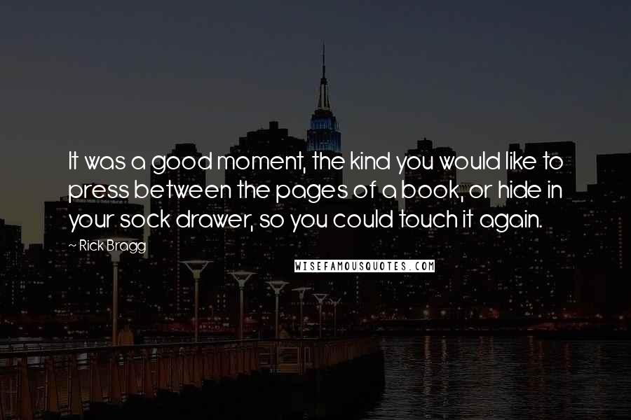 Rick Bragg Quotes: It was a good moment, the kind you would like to press between the pages of a book, or hide in your sock drawer, so you could touch it again.