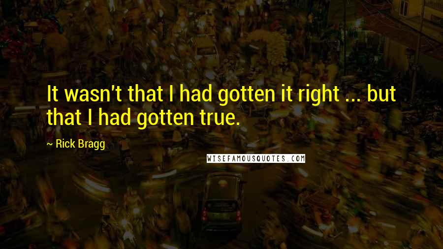 Rick Bragg Quotes: It wasn't that I had gotten it right ... but that I had gotten true.