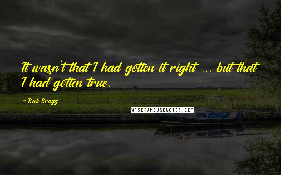 Rick Bragg Quotes: It wasn't that I had gotten it right ... but that I had gotten true.