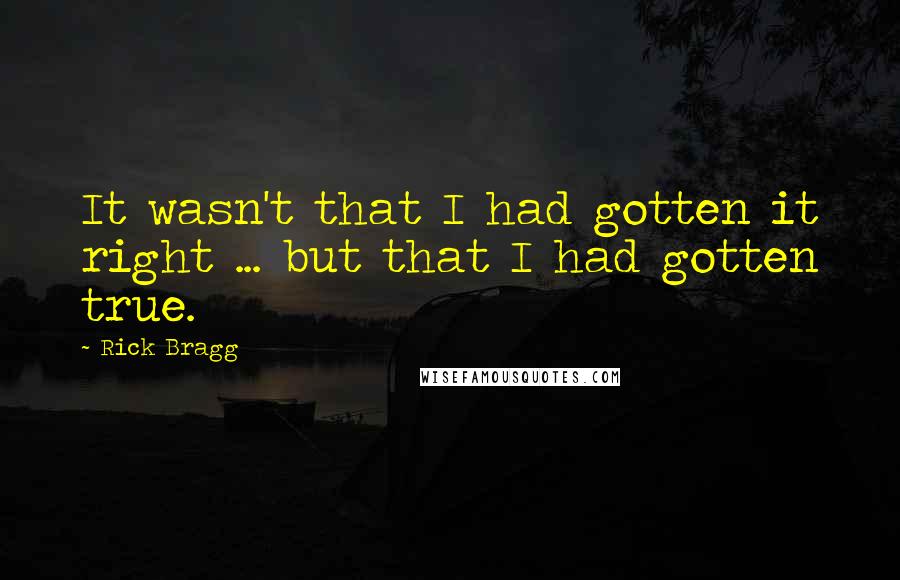 Rick Bragg Quotes: It wasn't that I had gotten it right ... but that I had gotten true.