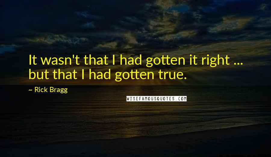 Rick Bragg Quotes: It wasn't that I had gotten it right ... but that I had gotten true.