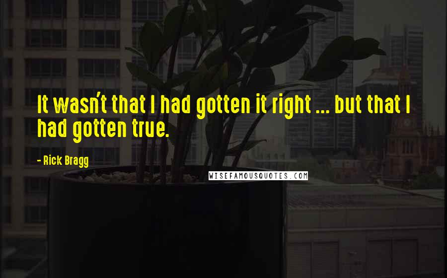 Rick Bragg Quotes: It wasn't that I had gotten it right ... but that I had gotten true.