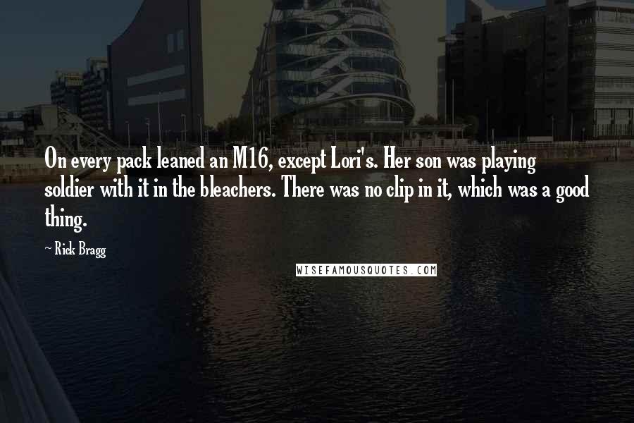 Rick Bragg Quotes: On every pack leaned an M16, except Lori's. Her son was playing soldier with it in the bleachers. There was no clip in it, which was a good thing.