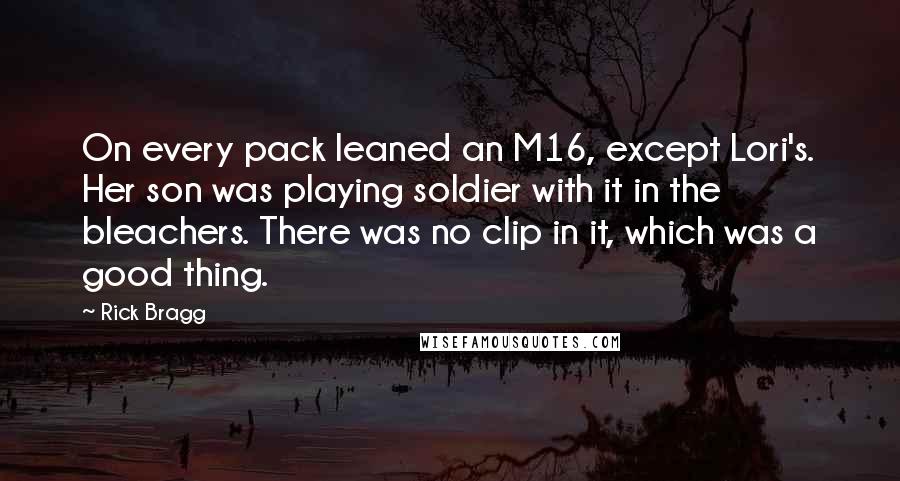 Rick Bragg Quotes: On every pack leaned an M16, except Lori's. Her son was playing soldier with it in the bleachers. There was no clip in it, which was a good thing.