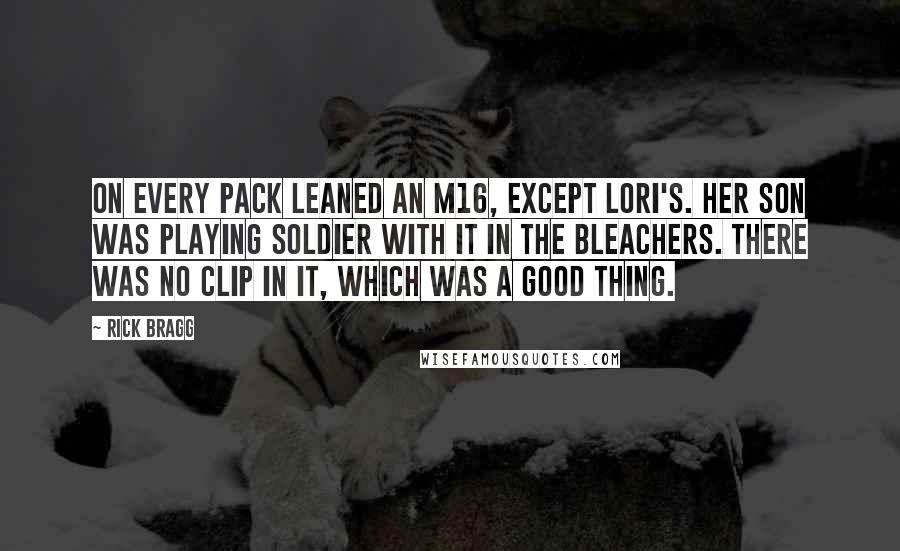 Rick Bragg Quotes: On every pack leaned an M16, except Lori's. Her son was playing soldier with it in the bleachers. There was no clip in it, which was a good thing.