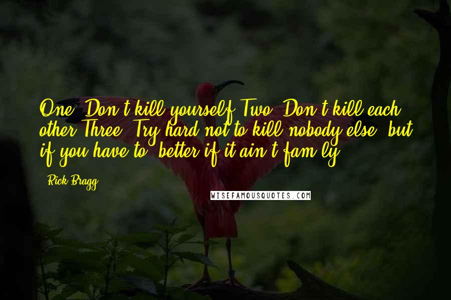 Rick Bragg Quotes: One: Don't kill yourself.Two: Don't kill each other.Three: Try hard not to kill nobody else, but if you have to, better if it ain't fam'ly.