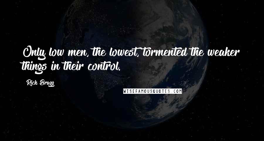 Rick Bragg Quotes: Only low men, the lowest, tormented the weaker things in their control.