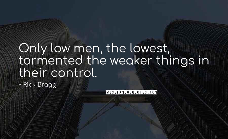 Rick Bragg Quotes: Only low men, the lowest, tormented the weaker things in their control.