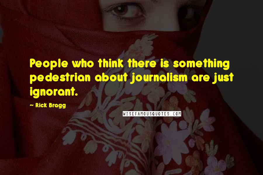 Rick Bragg Quotes: People who think there is something pedestrian about journalism are just ignorant.