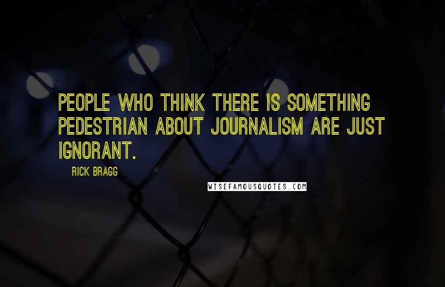 Rick Bragg Quotes: People who think there is something pedestrian about journalism are just ignorant.