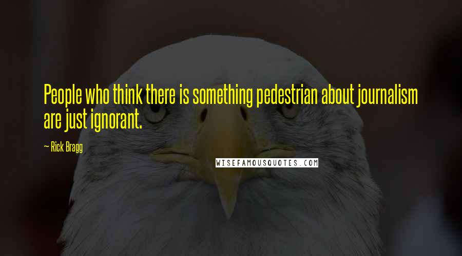 Rick Bragg Quotes: People who think there is something pedestrian about journalism are just ignorant.