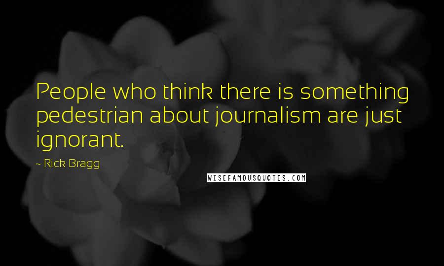 Rick Bragg Quotes: People who think there is something pedestrian about journalism are just ignorant.