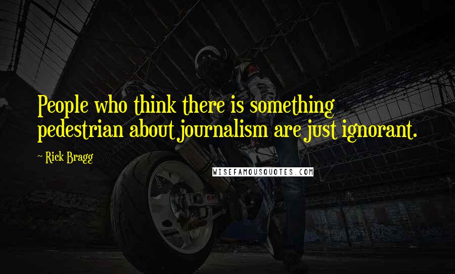 Rick Bragg Quotes: People who think there is something pedestrian about journalism are just ignorant.